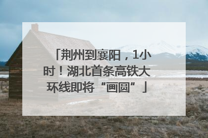 荆州到襄阳，1小时！湖北首条高铁大环线即将“画圆”