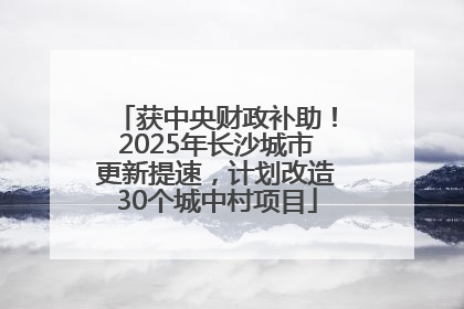 获中央财政补助！2025年长沙城市更新提速，计划改造30个城中村项目