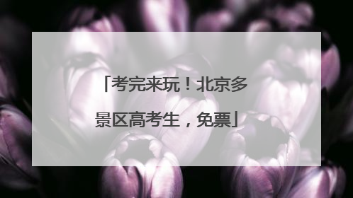 考完来玩！北京多景区高考生，免票