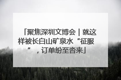 聚焦深圳文博会｜就这样被长白山矿泉水“征服”，订单纷至沓来