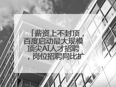 薪资上不封顶，百度启动最大规模顶尖AI人才招聘，岗位招聘同比扩大60%