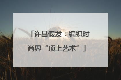 许昌假发：编织时尚界“顶上艺术”
