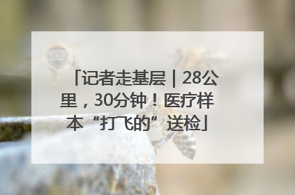 记者走基层｜28公里，30分钟！医疗样本“打飞的”送检