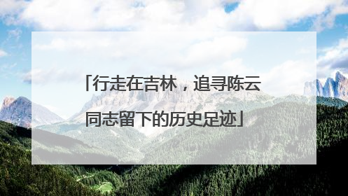 行走在吉林，追寻陈云同志留下的历史足迹