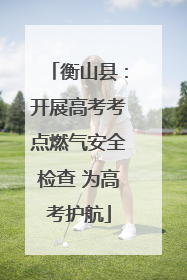 衡山县：开展高考考点燃气安全检查 为高考护航