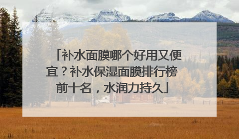 补水面膜哪个好用又便宜？补水保湿面膜排行榜前十名，水润力持久