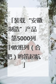 装载“安徽制造”产品 第5000列中欧班列（合肥）鸣笛起航