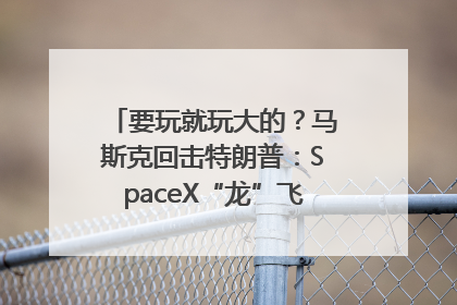要玩就玩大的？马斯克回击特朗普：SpaceX“龙”飞船将立即退役！