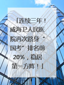 连续三年！威海卫人民医院再次跻身“国考”排名前20%，稳居第一方阵！