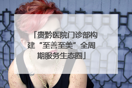 贵黔医院门诊部构建“至善至美”全周期服务生态圈