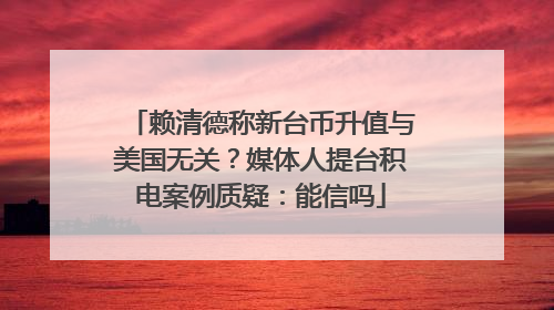 赖清德称新台币升值与美国无关？媒体人提台积电案例质疑：能信吗