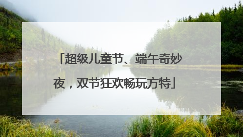 超级儿童节、端午奇妙夜，双节狂欢畅玩方特