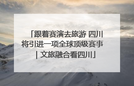 跟着赛演去旅游 四川将引进一项全球顶级赛事｜文旅融合看四川
