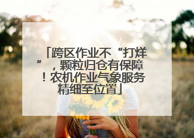 跨区作业不“打烊”，颗粒归仓有保障！农机作业气象服务精细至位置