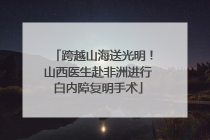 跨越山海送光明！山西医生赴非洲进行白内障复明手术