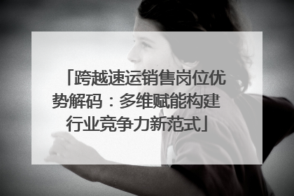 跨越速运销售岗位优势解码：多维赋能构建行业竞争力新范式