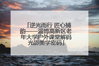 逆光而行 匠心捕韵——淄博高新区老年大学户外课堂解码光影美学密码