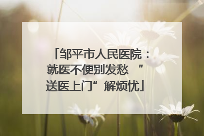 邹平市人民医院：就医不便别发愁 “送医上门”解烦忧