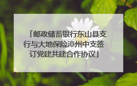 邮政储蓄银行东山县支行与大地保险漳州中支签订党建共建合作协议