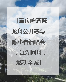 重庆啤酒携龙舟公开赛与陈小春演唱会，江湖同舟，燃动全城