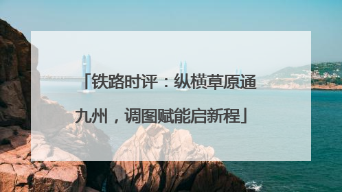 铁路时评：纵横草原通九州，调图赋能启新程