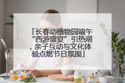 长春动植物园端午“西游盛宴”引热潮，亲子互动与文化体验点燃节日氛围