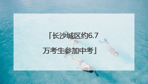 长沙城区约6.7万考生参加中考