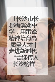 长沙市长郡梅溪湖中学：用雷锋精神培育高质量人才｜走进新时代“雷锋传人 长沙榜样”