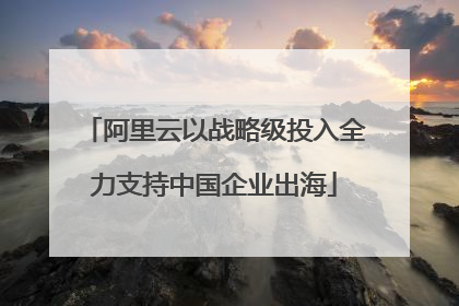 阿里云以战略级投入全力支持中国企业出海