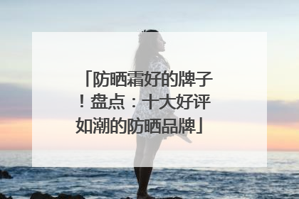 防晒霜好的牌子！盘点：十大好评如潮的防晒品牌