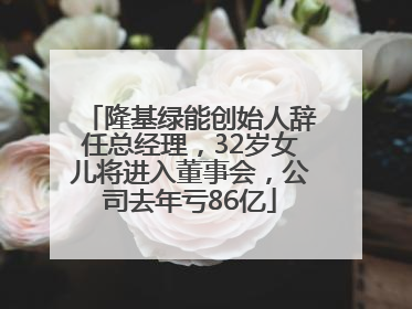 隆基绿能创始人辞任总经理，32岁女儿将进入董事会，公司去年亏86亿