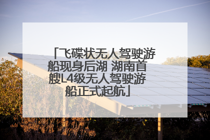 飞碟状无人驾驶游船现身后湖 湖南首艘L4级无人驾驶游船正式起航