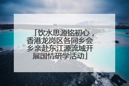 饮水思源铭初心，香港龙岗区各同乡会乡亲赴东江源流域开展国情研学活动