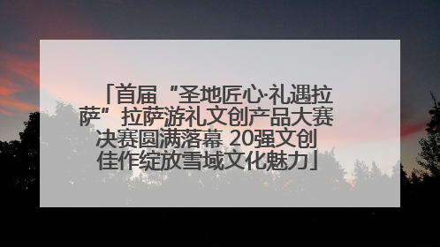 首届“圣地匠心·礼遇拉萨”拉萨游礼文创产品大赛决赛圆满落幕 20强文创佳作绽放雪域文化魅力