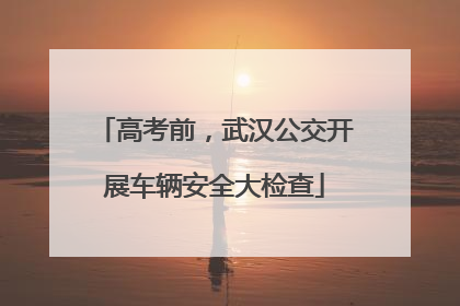高考前，武汉公交开展车辆安全大检查