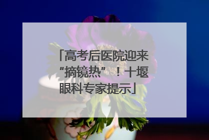 高考后医院迎来“摘镜热”！十堰眼科专家提示