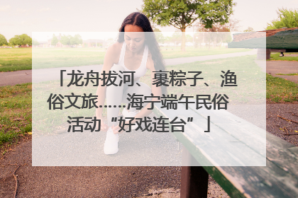 龙舟拔河、裹粽子、渔俗文旅……海宁端午民俗活动“好戏连台”