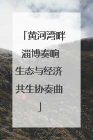 黄河湾畔 淄博奏响生态与经济共生协奏曲