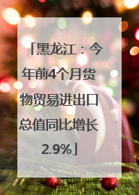 黑龙江：今年前4个月货物贸易进出口总值同比增长2.9%