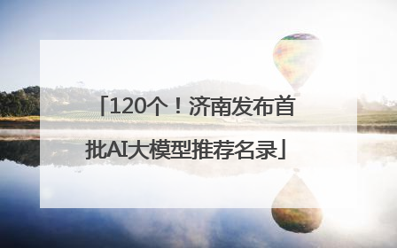 120个！济南发布首批AI大模型推荐名录
