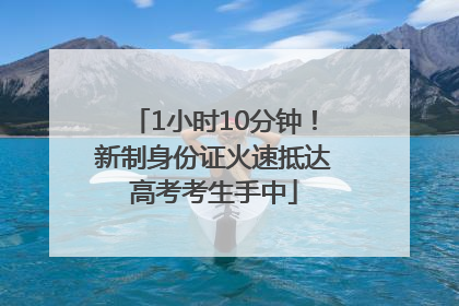 1小时10分钟！新制身份证火速抵达高考考生手中