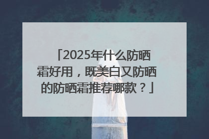 2025年什么防晒霜好用，既美白又防晒的防晒霜推荐哪款？