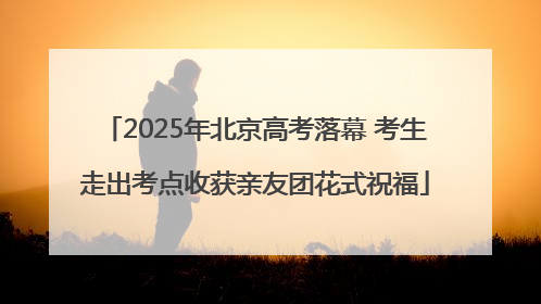 2025年北京高考落幕 考生走出考点收获亲友团花式祝福
