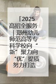 2025高招全服务｜郑州幼儿师范高等专科学校向“新”聚力向“优”提质 努力打造特色鲜明的高水平师范院校