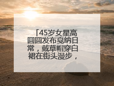 45岁女星高圆圆发布戛纳日常，戴草帽穿白裙在街头漫步，宛如电影画面