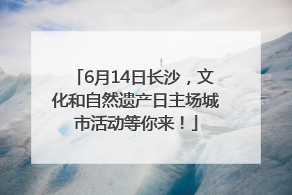 6月14日长沙，文化和自然遗产日主场城市活动等你来！