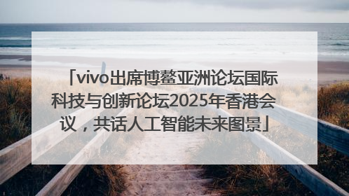 vivo出席博鳌亚洲论坛国际科技与创新论坛2025年香港会议，共话人工智能未来图景